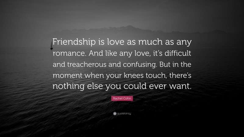 Rachel Cohn Quote: “Friendship is love as much as any romance. And like any love, it’s difficult and treacherous and confusing. But in the moment when your knees touch, there’s nothing else you could ever want.”
