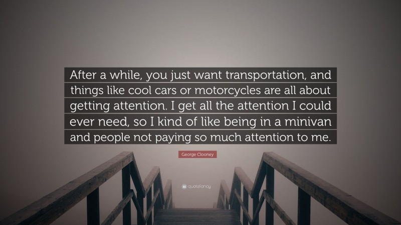 George Clooney Quote: “After a while, you just want transportation, and things like cool cars or motorcycles are all about getting attention. I get all the attention I could ever need, so I kind of like being in a minivan and people not paying so much attention to me.”