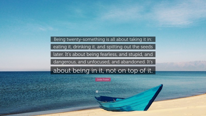Jodie Foster Quote: “Being twenty-something is all about taking it in: eating it, drinking it, and spitting out the seeds later. It’s about being fearless, and stupid, and dangerous, and unfocused, and abandoned. It’s about being in it, not on top of it.”