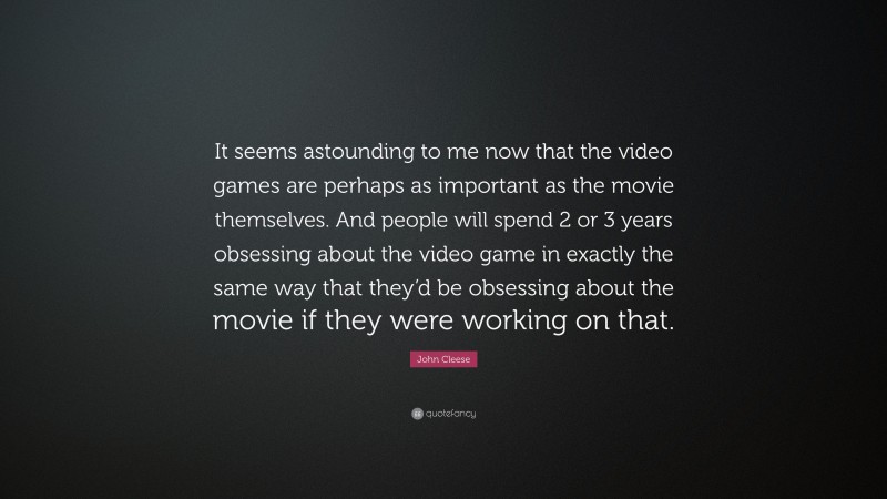 John Cleese Quote: “It seems astounding to me now that the video games are perhaps as important as the movie themselves. And people will spend 2 or 3 years obsessing about the video game in exactly the same way that they’d be obsessing about the movie if they were working on that.”