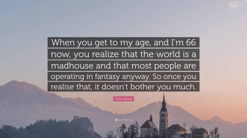 John Cleese Quote: “When you get to my age, and I’m 66 now, you realize that the world is a madhouse and that most people are operating in fantasy anyway. So once you realise that, it doesn’t bother you much.”