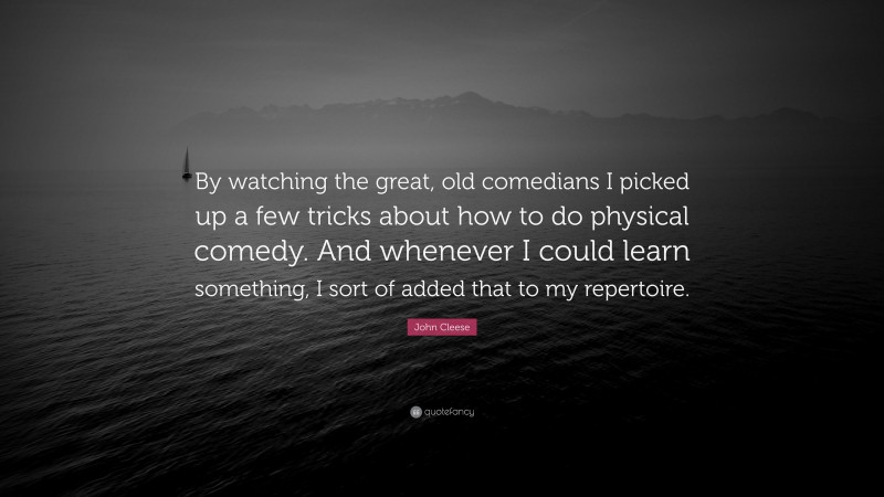 John Cleese Quote: “By watching the great, old comedians I picked up a few tricks about how to do physical comedy. And whenever I could learn something, I sort of added that to my repertoire.”