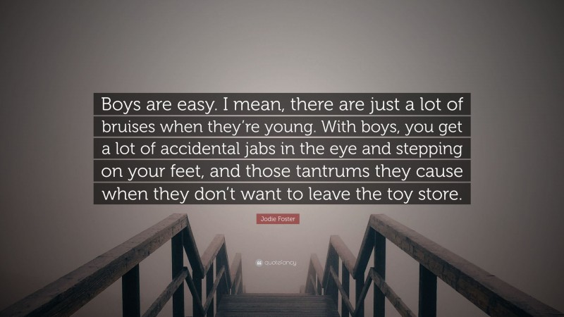 Jodie Foster Quote: “Boys are easy. I mean, there are just a lot of bruises when they’re young. With boys, you get a lot of accidental jabs in the eye and stepping on your feet, and those tantrums they cause when they don’t want to leave the toy store.”