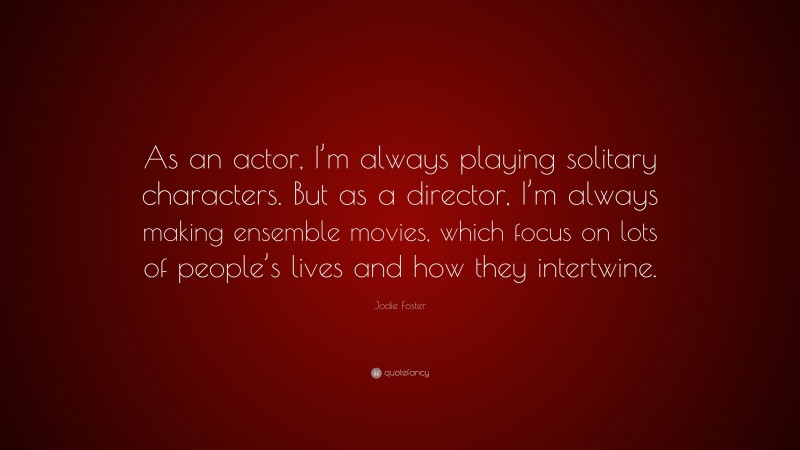 Jodie Foster Quote: “As an actor, I’m always playing solitary characters. But as a director, I’m always making ensemble movies, which focus on lots of people’s lives and how they intertwine.”