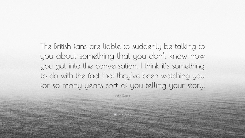 John Cleese Quote: “The British fans are liable to suddenly be talking to you about something that you don’t know how you got into the conversation. I think it’s something to do with the fact that they’ve been watching you for so many years sort of you telling your story.”