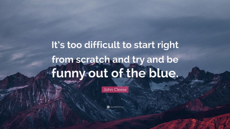 John Cleese Quote: “It’s too difficult to start right from scratch and try and be funny out of the blue.”