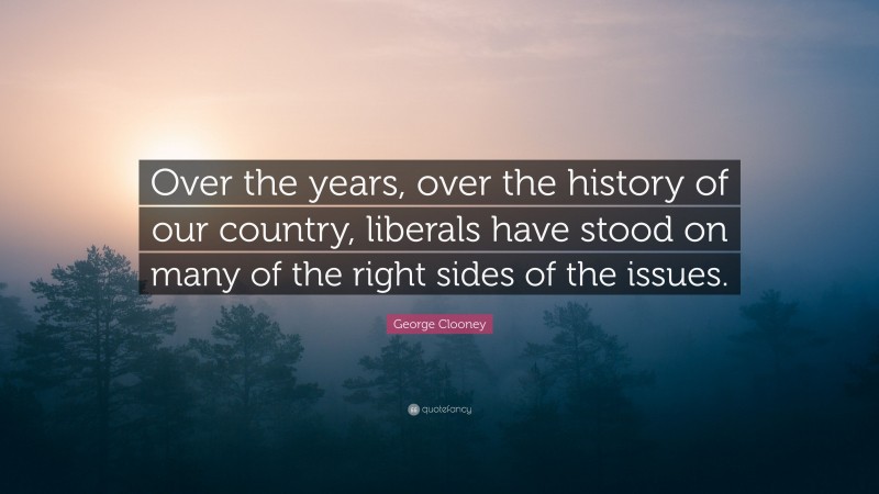 George Clooney Quote: “Over the years, over the history of our country, liberals have stood on many of the right sides of the issues.”