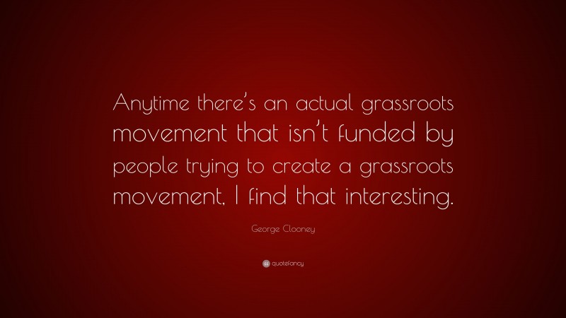 George Clooney Quote: “Anytime there’s an actual grassroots movement that isn’t funded by people trying to create a grassroots movement, I find that interesting.”