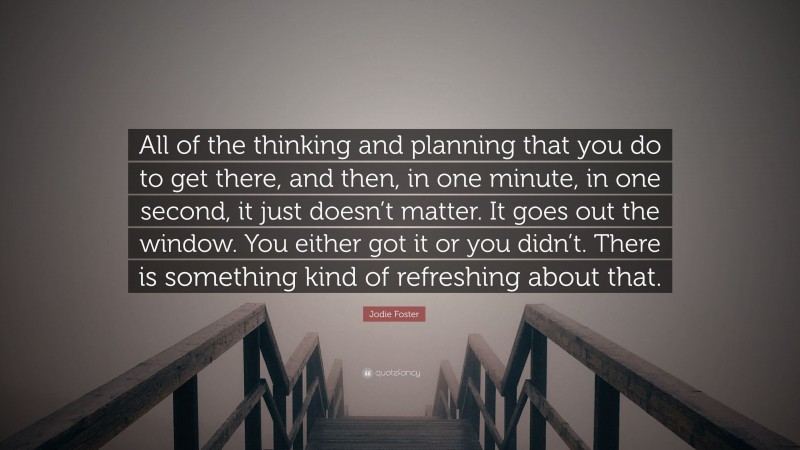 Jodie Foster Quote: “All of the thinking and planning that you do to get there, and then, in one minute, in one second, it just doesn’t matter. It goes out the window. You either got it or you didn’t. There is something kind of refreshing about that.”