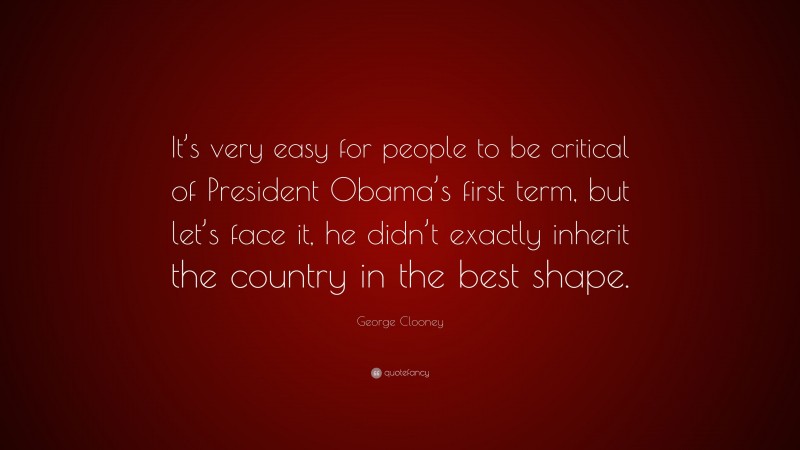 George Clooney Quote: “It’s very easy for people to be critical of President Obama’s first term, but let’s face it, he didn’t exactly inherit the country in the best shape.”