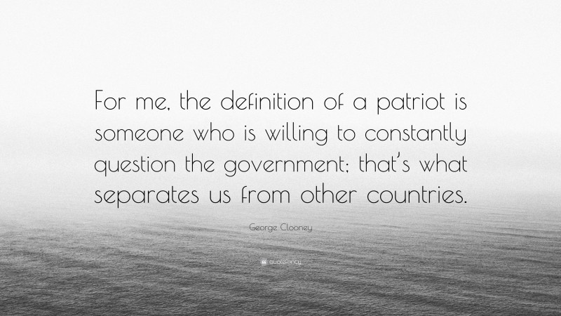 George Clooney Quote: “For me, the definition of a patriot is someone who is willing to constantly question the government; that’s what separates us from other countries.”