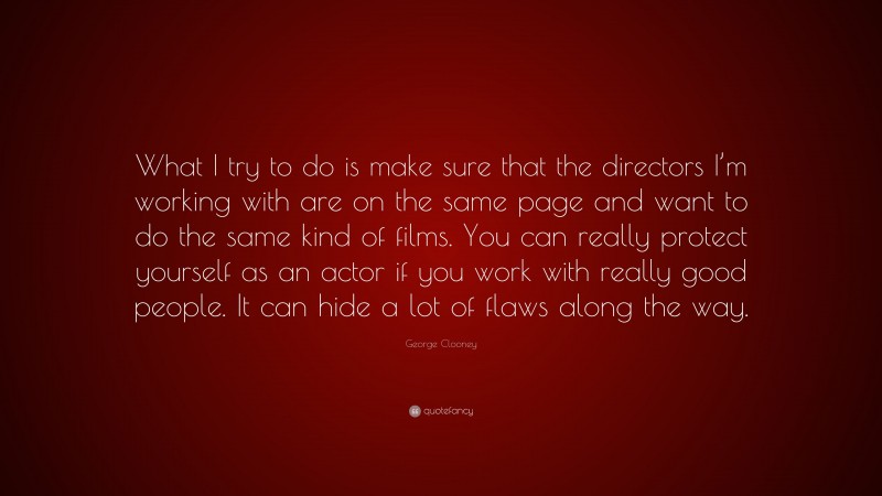 George Clooney Quote: “What I try to do is make sure that the directors I’m working with are on the same page and want to do the same kind of films. You can really protect yourself as an actor if you work with really good people. It can hide a lot of flaws along the way.”