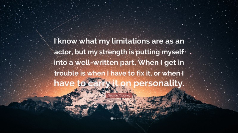 George Clooney Quote: “I know what my limitations are as an actor, but my strength is putting myself into a well-written part. When I get in trouble is when I have to fix it, or when I have to carry it on personality.”