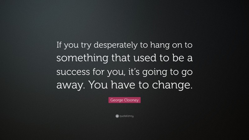 George Clooney Quote: “If you try desperately to hang on to something that used to be a success for you, it’s going to go away. You have to change.”