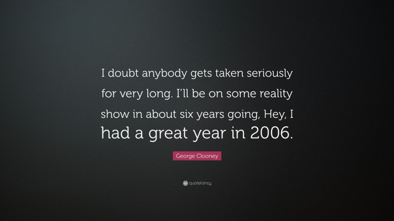 George Clooney Quote: “I doubt anybody gets taken seriously for very long. I’ll be on some reality show in about six years going, Hey, I had a great year in 2006.”