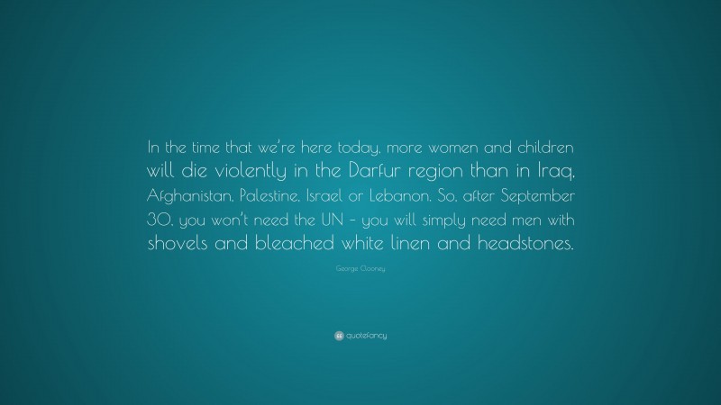 George Clooney Quote: “In the time that we’re here today, more women and children will die violently in the Darfur region than in Iraq, Afghanistan, Palestine, Israel or Lebanon. So, after September 30, you won’t need the UN – you will simply need men with shovels and bleached white linen and headstones.”