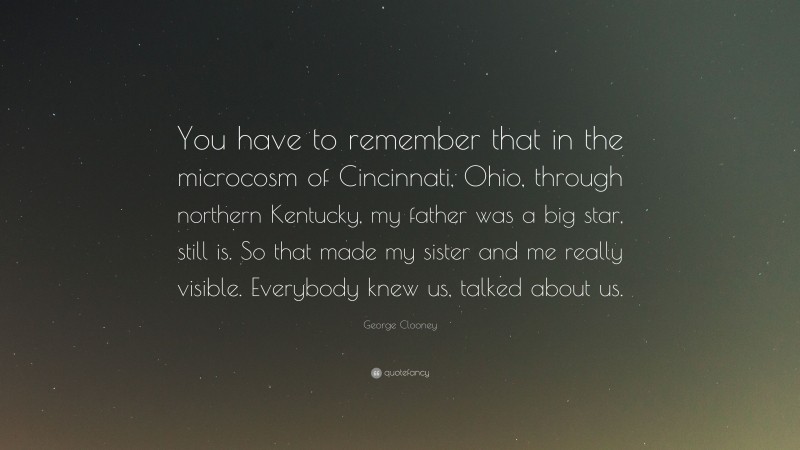 George Clooney Quote: “You have to remember that in the microcosm of Cincinnati, Ohio, through northern Kentucky, my father was a big star, still is. So that made my sister and me really visible. Everybody knew us, talked about us.”