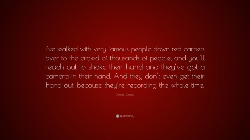 George Clooney Quote: “I’ve walked with very famous people down red carpets over to the crowd of thousands of people, and you’ll reach out to shake their hand and they’ve got a camera in their hand. And they don’t even get their hand out, because they’re recording the whole time.”