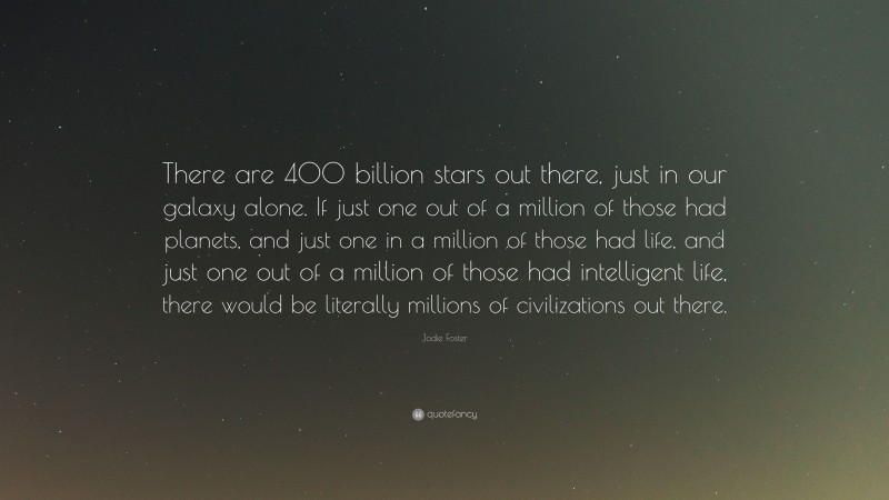 Jodie Foster Quote: “There are 400 billion stars out there, just in our galaxy alone. If just one out of a million of those had planets, and just one in a million of those had life, and just one out of a million of those had intelligent life, there would be literally millions of civilizations out there.”