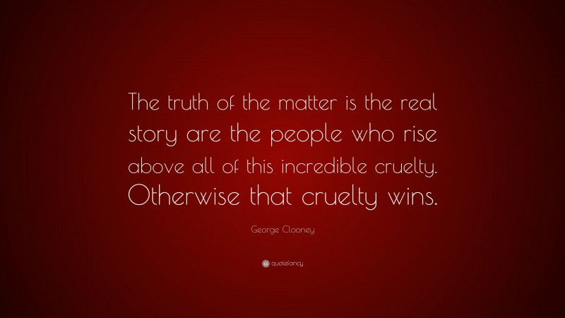 George Clooney Quote: “The truth of the matter is the real story are the people who rise above all of this incredible cruelty. Otherwise that cruelty wins.”