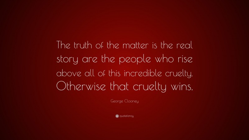 George Clooney Quote: “The truth of the matter is the real story are the people who rise above all of this incredible cruelty. Otherwise that cruelty wins.”