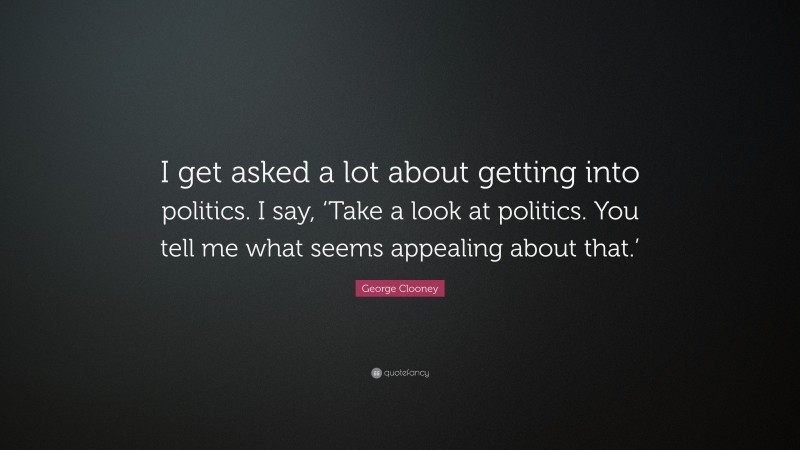 George Clooney Quote: “I get asked a lot about getting into politics. I say, ‘Take a look at politics. You tell me what seems appealing about that.’”