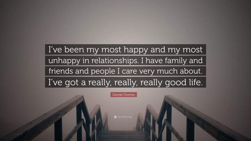 George Clooney Quote: “I’ve been my most happy and my most unhappy in relationships. I have family and friends and people I care very much about. I’ve got a really, really, really good life.”