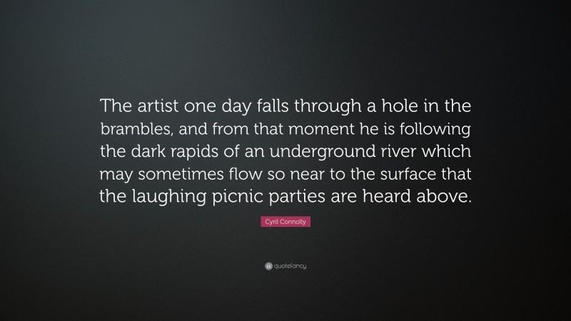 Cyril Connolly Quote: “The artist one day falls through a hole in the brambles, and from that moment he is following the dark rapids of an underground river which may sometimes flow so near to the surface that the laughing picnic parties are heard above.”