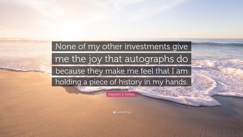 Malcolm S. Forbes Quote: “None of my other investments give me the joy that autographs do because they make me feel that I am holding a piece of history in my hands.”