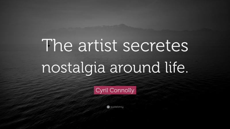 Cyril Connolly Quote: “The artist secretes nostalgia around life.”