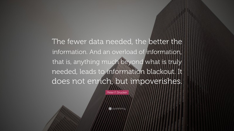 Peter F. Drucker Quote: “The fewer data needed, the better the information. And an overload of information, that is, anything much beyond what is truly needed, leads to information blackout. It does not enrich, but impoverishes.”
