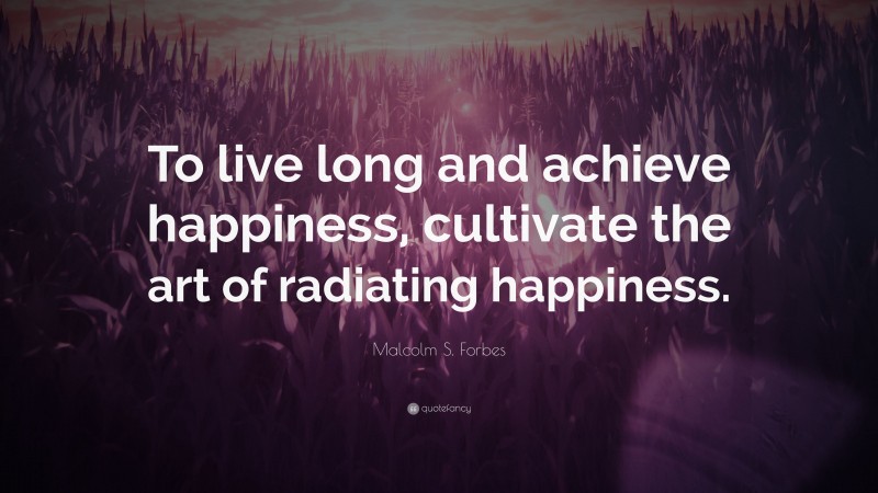Malcolm S. Forbes Quote: “To live long and achieve happiness, cultivate the art of radiating happiness.”