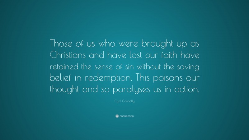 Cyril Connolly Quote: “Those of us who were brought up as Christians and have lost our faith have retained the sense of sin without the saving belief in redemption. This poisons our thought and so paralyses us in action.”