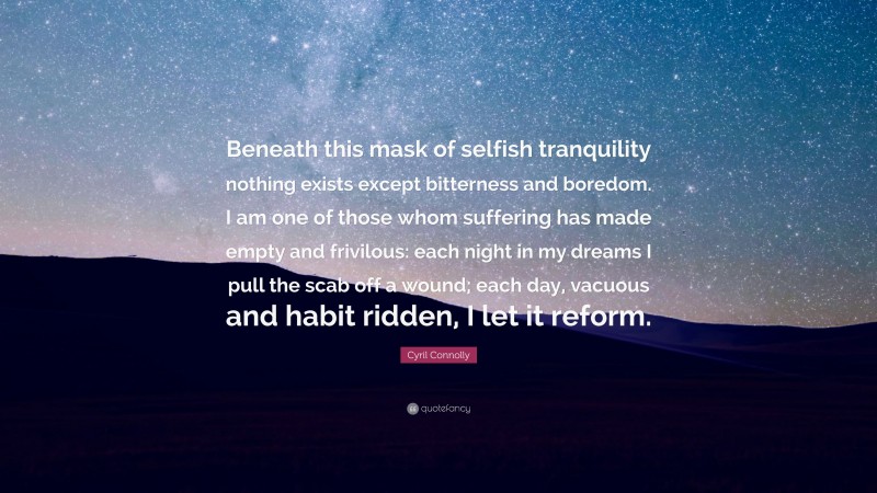 Cyril Connolly Quote: “Beneath this mask of selfish tranquility nothing exists except bitterness and boredom. I am one of those whom suffering has made empty and frivilous: each night in my dreams I pull the scab off a wound; each day, vacuous and habit ridden, I let it reform.”