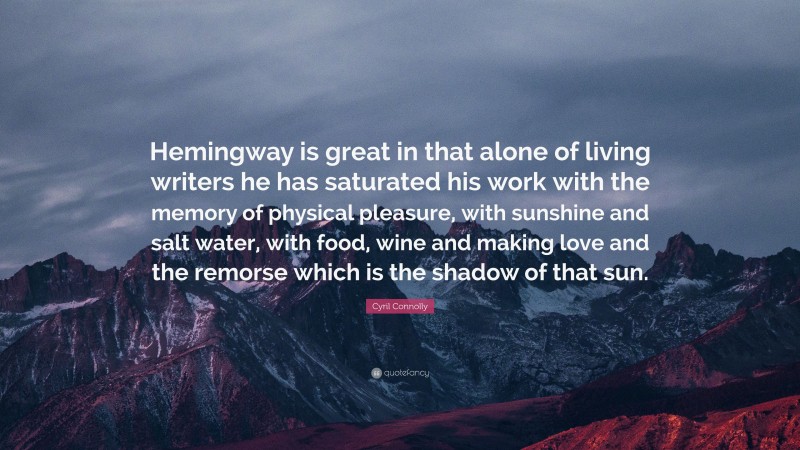 Cyril Connolly Quote: “Hemingway is great in that alone of living writers he has saturated his work with the memory of physical pleasure, with sunshine and salt water, with food, wine and making love and the remorse which is the shadow of that sun.”