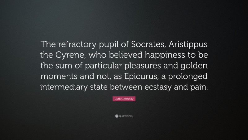Cyril Connolly Quote: “The refractory pupil of Socrates, Aristippus the Cyrene, who believed happiness to be the sum of particular pleasures and golden moments and not, as Epicurus, a prolonged intermediary state between ecstasy and pain.”