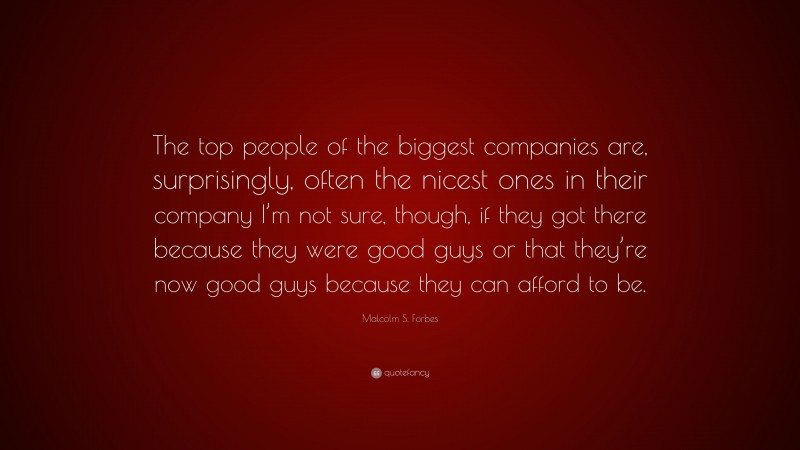 Malcolm S. Forbes Quote: “The top people of the biggest companies are, surprisingly, often the nicest ones in their company I’m not sure, though, if they got there because they were good guys or that they’re now good guys because they can afford to be.”