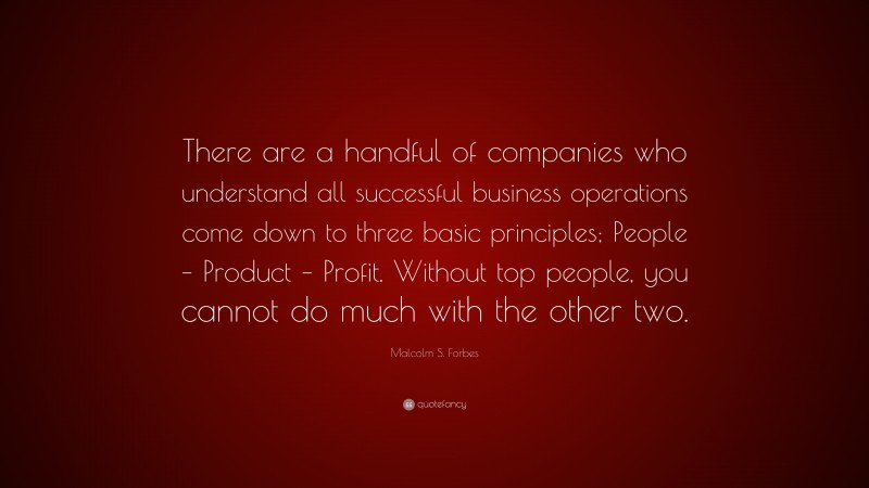 Malcolm S. Forbes Quote: “There are a handful of companies who understand all successful business operations come down to three basic principles; People – Product – Profit. Without top people, you cannot do much with the other two.”