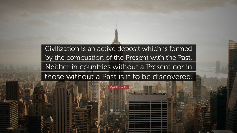 Cyril Connolly Quote: “Civilization is an active deposit which is formed by the combustion of the Present with the Past. Neither in countries without a Present nor in those without a Past is it to be discovered.”