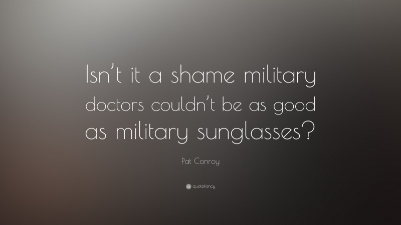 Pat Conroy Quote: “Isn’t it a shame military doctors couldn’t be as good as military sunglasses?”