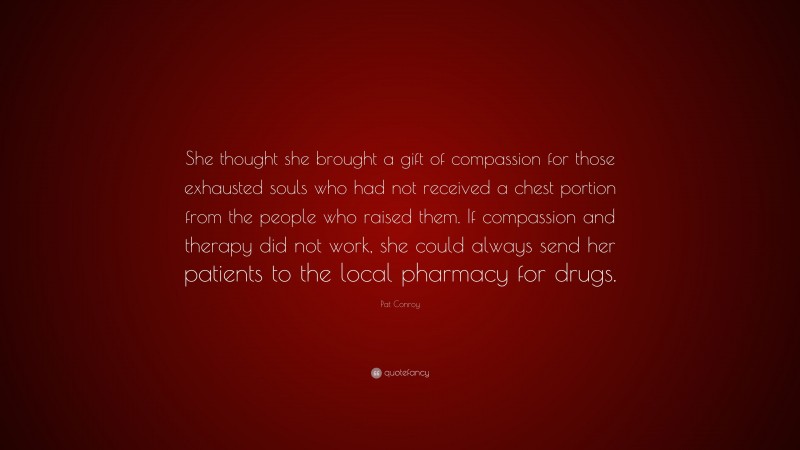 Pat Conroy Quote: “She thought she brought a gift of compassion for those exhausted souls who had not received a chest portion from the people who raised them. If compassion and therapy did not work, she could always send her patients to the local pharmacy for drugs.”