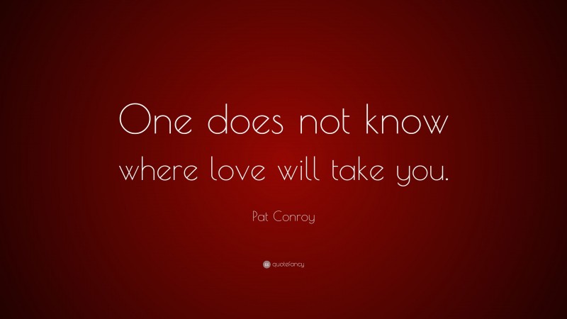 Pat Conroy Quote: “One does not know where love will take you.”