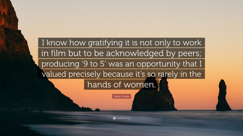 Jane Fonda Quote: “I know how gratifying it is not only to work in film but to be acknowledged by peers; producing ‘9 to 5’ was an opportunity that I valued precisely because it’s so rarely in the hands of women.”