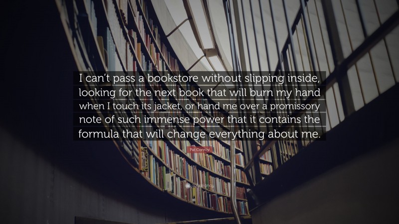 Pat Conroy Quote: “I can’t pass a bookstore without slipping inside, looking for the next book that will burn my hand when I touch its jacket, or hand me over a promissory note of such immense power that it contains the formula that will change everything about me.”