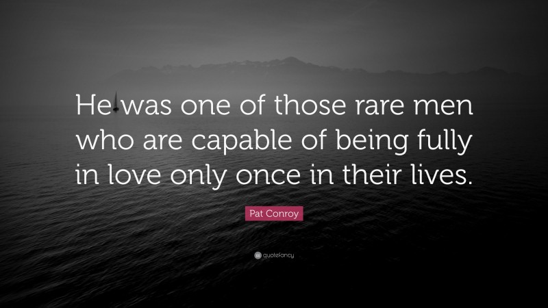 Pat Conroy Quote: “He was one of those rare men who are capable of being fully in love only once in their lives.”