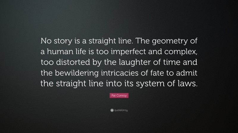 Pat Conroy Quote: “No story is a straight line. The geometry of a human life is too imperfect and complex, too distorted by the laughter of time and the bewildering intricacies of fate to admit the straight line into its system of laws.”