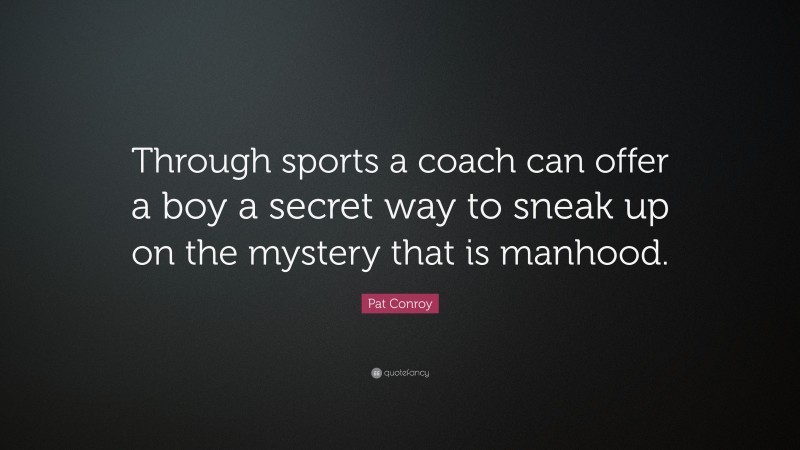 Pat Conroy Quote: “Through sports a coach can offer a boy a secret way to sneak up on the mystery that is manhood.”