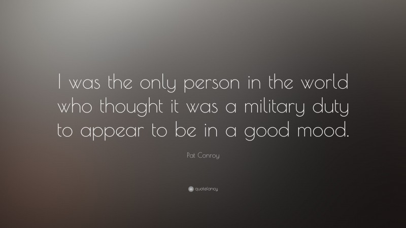 Pat Conroy Quote: “I was the only person in the world who thought it was a military duty to appear to be in a good mood.”