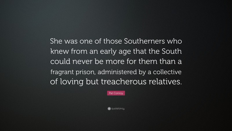 Pat Conroy Quote: “She was one of those Southerners who knew from an early age that the South could never be more for them than a fragrant prison, administered by a collective of loving but treacherous relatives.”