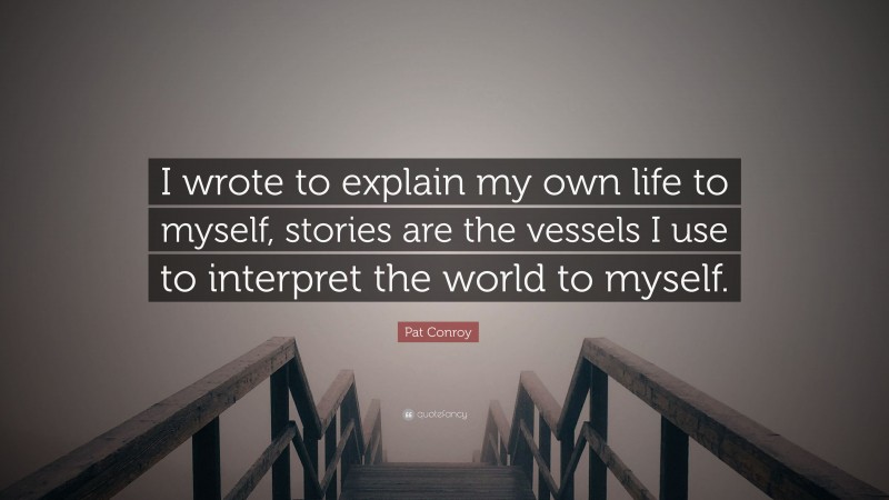 Pat Conroy Quote: “I wrote to explain my own life to myself, stories are the vessels I use to interpret the world to myself.”